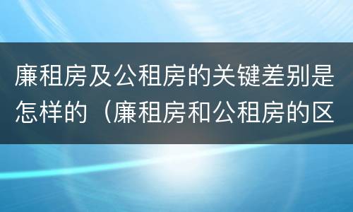 廉租房及公租房的关键差别是怎样的（廉租房和公租房的区别和联系）