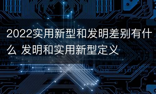 2022实用新型和发明差别有什么 发明和实用新型定义