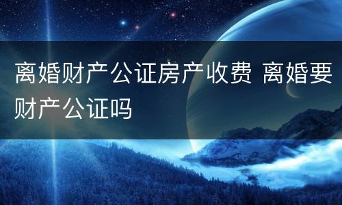 离婚财产公证房产收费 离婚要财产公证吗