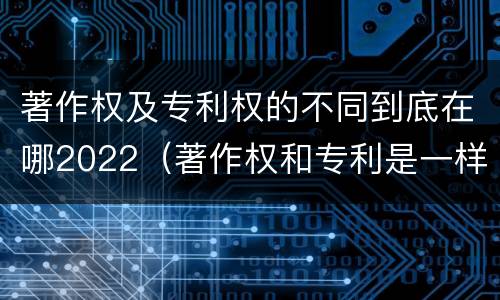 著作权及专利权的不同到底在哪2022（著作权和专利是一样的吗）