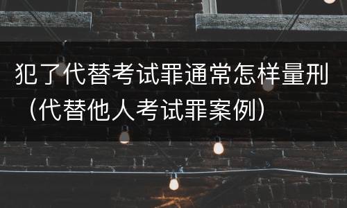 犯了代替考试罪通常怎样量刑（代替他人考试罪案例）