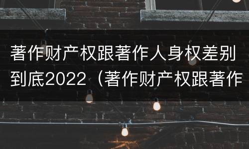 著作财产权跟著作人身权差别到底2022（著作财产权跟著作人身权差别到底2022年多少）