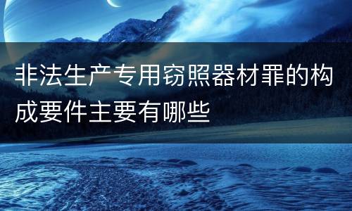 非法生产专用窃照器材罪的构成要件主要有哪些