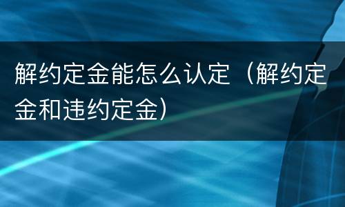 解约定金能怎么认定（解约定金和违约定金）