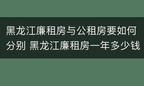 黑龙江廉租房与公租房要如何分别 黑龙江廉租房一年多少钱