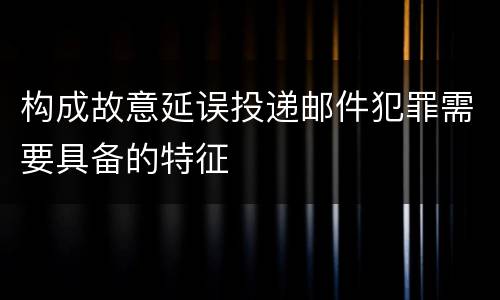 构成故意延误投递邮件犯罪需要具备的特征