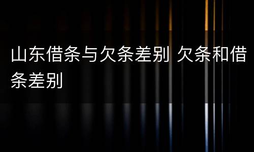 山东借条与欠条差别 欠条和借条差别