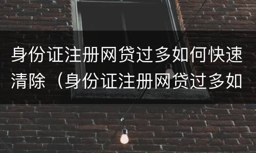 身份证注册网贷过多如何快速清除（身份证注册网贷过多如何快速清除掉）