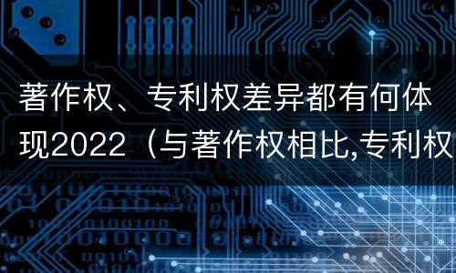 著作权、专利权差异都有何体现2022（与著作权相比,专利权有哪些特征）