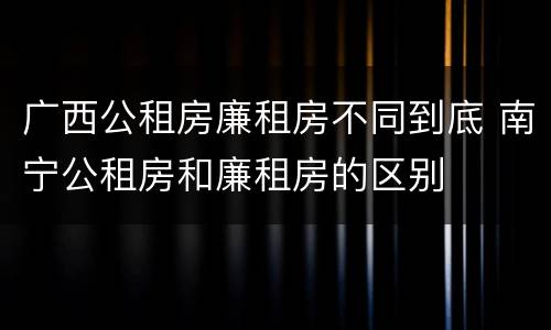 广西公租房廉租房不同到底 南宁公租房和廉租房的区别