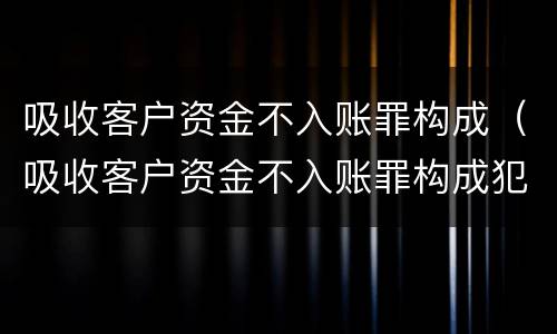 吸收客户资金不入账罪构成（吸收客户资金不入账罪构成犯罪吗）