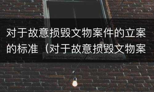 对于故意损毁文物案件的立案的标准（对于故意损毁文物案件的立案的标准有哪些）