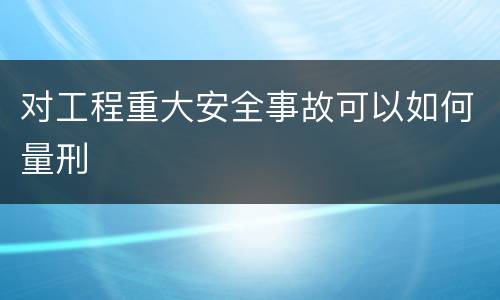 对工程重大安全事故可以如何量刑