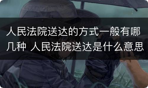 人民法院送达的方式一般有哪几种 人民法院送达是什么意思