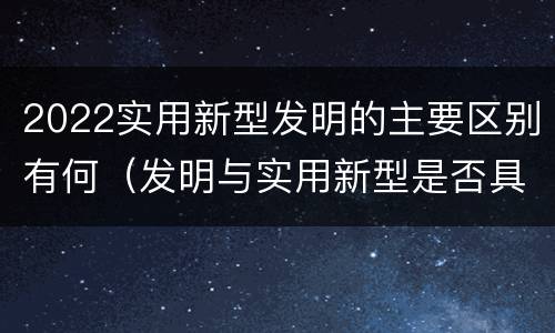 2022实用新型发明的主要区别有何（发明与实用新型是否具有实用性）