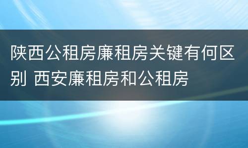 陕西公租房廉租房关键有何区别 西安廉租房和公租房