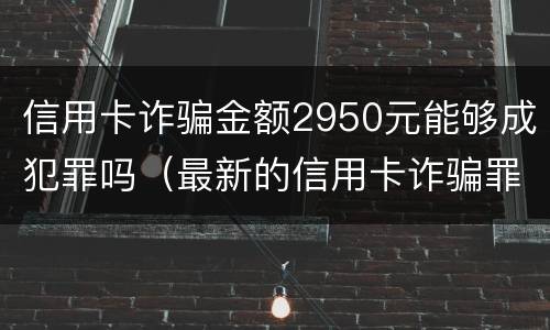 信用卡诈骗金额2950元能够成犯罪吗（最新的信用卡诈骗罪立案量刑标准）