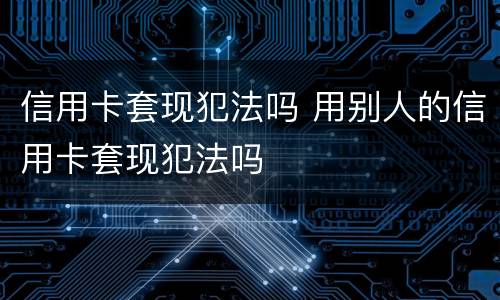 信用卡套现犯法吗 用别人的信用卡套现犯法吗