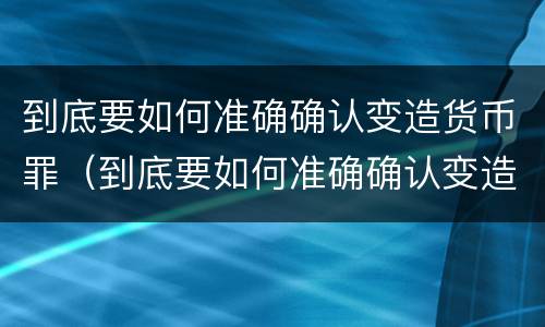 到底要如何准确确认变造货币罪（到底要如何准确确认变造货币罪犯）