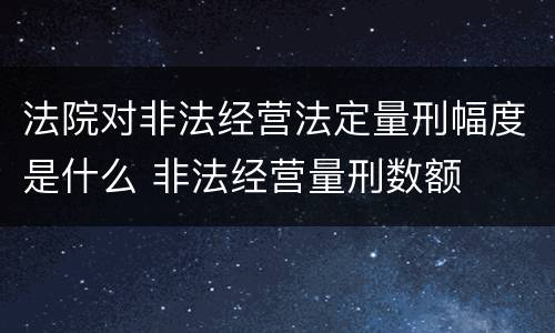 法院对非法经营法定量刑幅度是什么 非法经营量刑数额