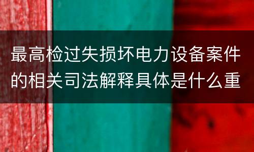 最高检过失损坏电力设备案件的相关司法解释具体是什么重要内容