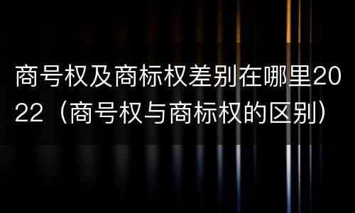 商号权及商标权差别在哪里2022（商号权与商标权的区别）