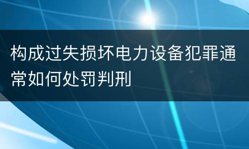 构成过失损坏电力设备犯罪通常如何处罚判刑