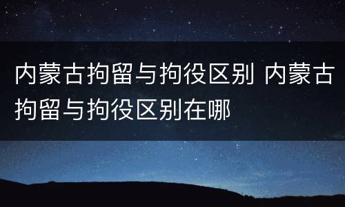 内蒙古拘留与拘役区别 内蒙古拘留与拘役区别在哪