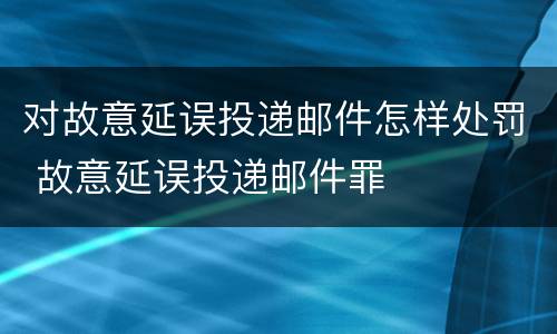 对故意延误投递邮件怎样处罚 故意延误投递邮件罪