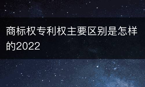 商标权专利权主要区别是怎样的2022