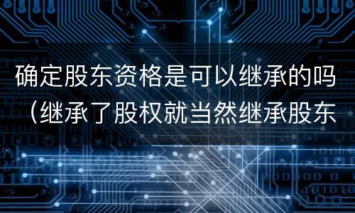 确定股东资格是可以继承的吗（继承了股权就当然继承股东资格吗）