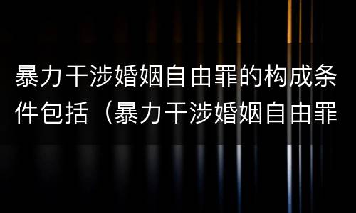 暴力干涉婚姻自由罪的构成条件包括（暴力干涉婚姻自由罪的构成条件包括哪些）