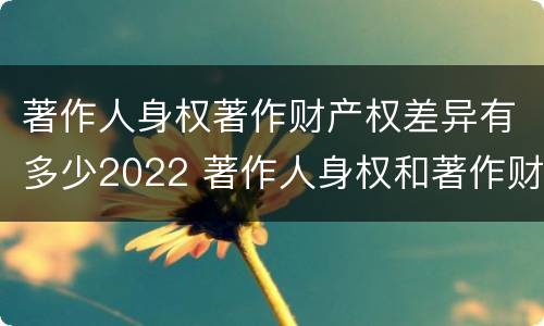 著作人身权著作财产权差异有多少2022 著作人身权和著作财产权的保护期限