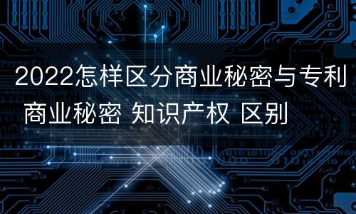 2022怎样区分商业秘密与专利 商业秘密 知识产权 区别