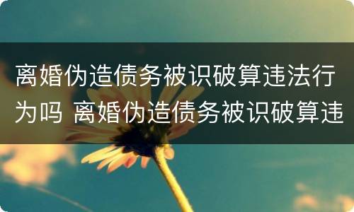 离婚伪造债务被识破算违法行为吗 离婚伪造债务被识破算违法行为吗