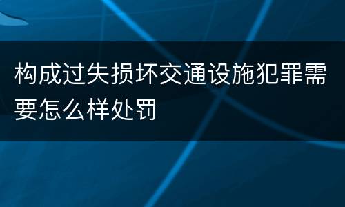 构成过失损坏交通设施犯罪需要怎么样处罚