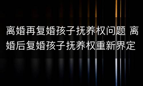 离婚再复婚孩子抚养权问题 离婚后复婚孩子抚养权重新界定吗