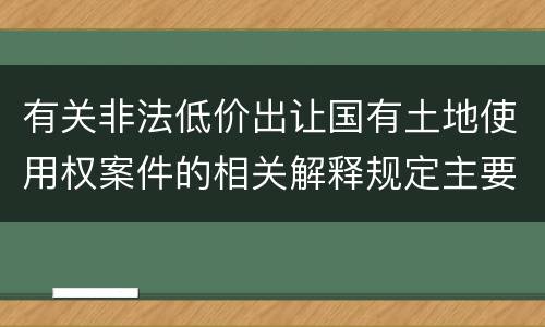 有关非法低价出让国有土地使用权案件的相关解释规定主要内容有哪些