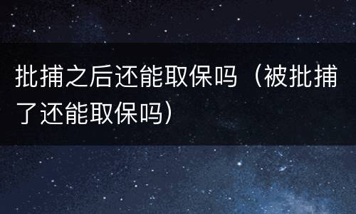 批捕之后还能取保吗（被批捕了还能取保吗）