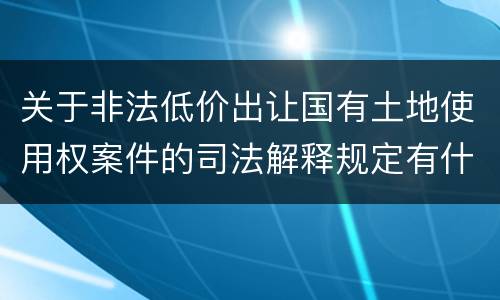 关于非法低价出让国有土地使用权案件的司法解释规定有什么主要内容