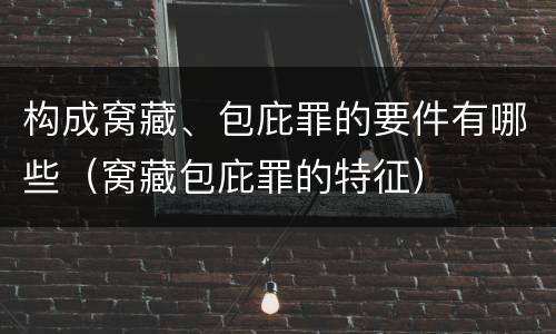 构成窝藏、包庇罪的要件有哪些（窝藏包庇罪的特征）