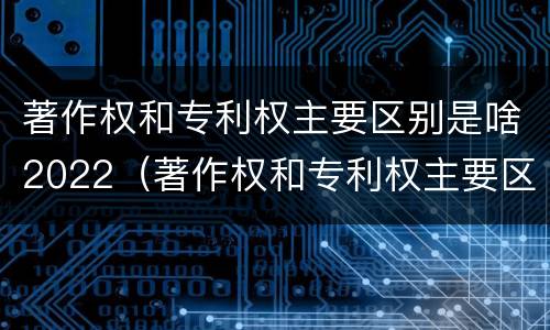 著作权和专利权主要区别是啥2022（著作权和专利权主要区别是啥2022年的）