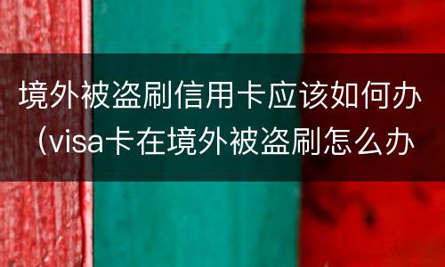 境外被盗刷信用卡应该如何办（visa卡在境外被盗刷怎么办）