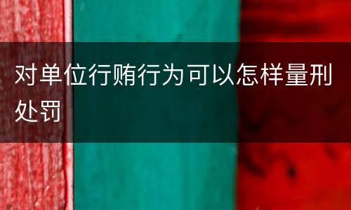 对单位行贿行为可以怎样量刑处罚