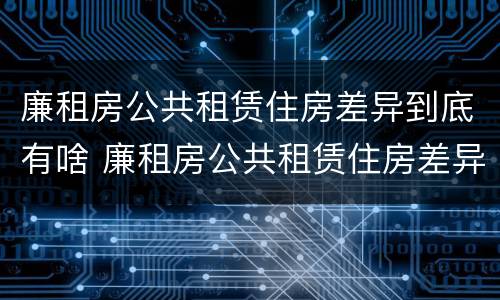 廉租房公共租赁住房差异到底有啥 廉租房公共租赁住房差异到底有啥影响