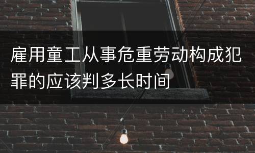 雇用童工从事危重劳动构成犯罪的应该判多长时间