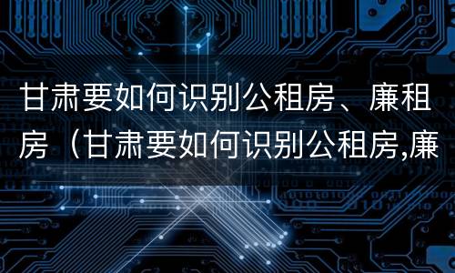 甘肃要如何识别公租房、廉租房（甘肃要如何识别公租房,廉租房呢）