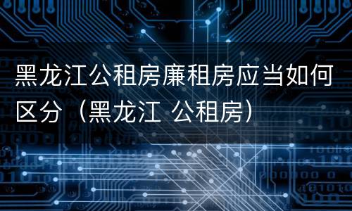 黑龙江公租房廉租房应当如何区分（黑龙江 公租房）