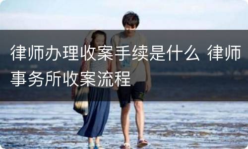 律师办理收案手续是什么 律师事务所收案流程