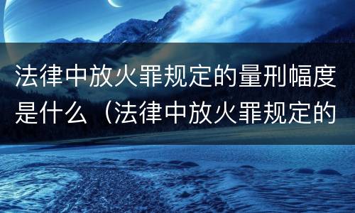 法律中放火罪规定的量刑幅度是什么（法律中放火罪规定的量刑幅度是什么）